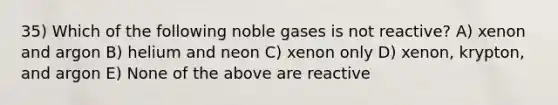 35) Which of the following noble gases is not reactive? A) xenon and argon B) helium and neon C) xenon only D) xenon, krypton, and argon E) None of the above are reactive