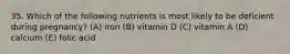 35. Which of the following nutrients is most likely to be deficient during pregnancy? (A) iron (B) vitamin D (C) vitamin A (D) calcium (E) folic acid