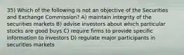 35) Which of the following is not an objective of the Securities and Exchange Commission? A) maintain integrity of the securities markets B) advise investors about which particular stocks are good buys C) require firms to provide specific information to investors D) regulate major participants in securities markets