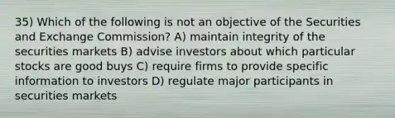 35) Which of the following is not an objective of the Securities and Exchange Commission? A) maintain integrity of the securities markets B) advise investors about which particular stocks are good buys C) require firms to provide specific information to investors D) regulate major participants in securities markets