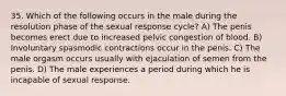 35. Which of the following occurs in the male during the resolution phase of the sexual response cycle? A) The penis becomes erect due to increased pelvic congestion of blood. B) Involuntary spasmodic contractions occur in the penis. C) The male orgasm occurs usually with ejaculation of semen from the penis. D) The male experiences a period during which he is incapable of sexual response.