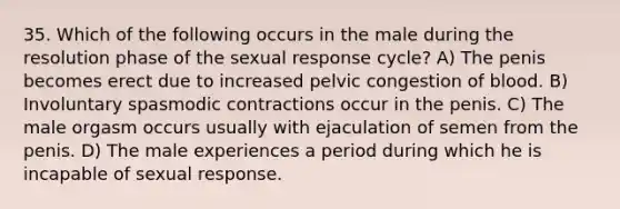 35. Which of the following occurs in the male during the resolution phase of the sexual response cycle? A) The penis becomes erect due to increased pelvic congestion of blood. B) Involuntary spasmodic contractions occur in the penis. C) The male orgasm occurs usually with ejaculation of semen from the penis. D) The male experiences a period during which he is incapable of sexual response.