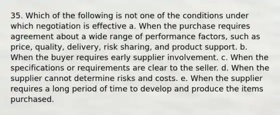 35. Which of the following is not one of the conditions under which negotiation is effective a. When the purchase requires agreement about a wide range of performance factors, such as price, quality, delivery, risk sharing, and product support. b. When the buyer requires early supplier involvement. c. When the specifications or requirements are clear to the seller. d. When the supplier cannot determine risks and costs. e. When the supplier requires a long period of time to develop and produce the items purchased.