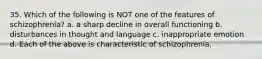 35. Which of the following is NOT one of the features of schizophrenia? a. a sharp decline in overall functioning b. disturbances in thought and language c. inappropriate emotion d. Each of the above is characteristic of schizophrenia.