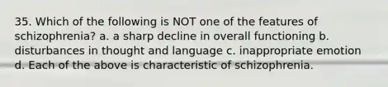 35. Which of the following is NOT one of the features of schizophrenia? a. a sharp decline in overall functioning b. disturbances in thought and language c. inappropriate emotion d. Each of the above is characteristic of schizophrenia.