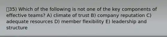 ㅇ35) Which of the following is not one of the key components of effective teams? A) climate of trust B) company reputation C) adequate resources D) member flexibility E) leadership and structure