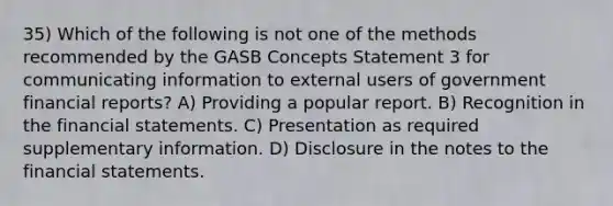 35) Which of the following is not one of the methods recommended by the GASB Concepts Statement 3 for communicating information to external users of government financial reports? A) Providing a popular report. B) Recognition in the financial statements. C) Presentation as required supplementary information. D) Disclosure in the notes to the financial statements.