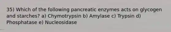 35) Which of the following pancreatic enzymes acts on glycogen and starches? a) Chymotrypsin b) Amylase c) Trypsin d) Phosphatase e) Nucleosidase