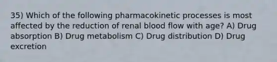 35) Which of the following pharmacokinetic processes is most affected by the reduction of renal blood flow with age? A) Drug absorption B) Drug metabolism C) Drug distribution D) Drug excretion