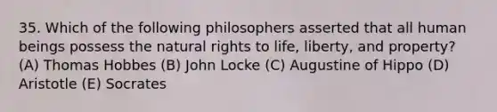 35. Which of the following philosophers asserted that all human beings possess the natural rights to life, liberty, and property? (A) Thomas Hobbes (B) John Locke (C) Augustine of Hippo (D) Aristotle (E) Socrates