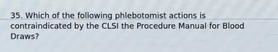 35. Which of the following phlebotomist actions is contraindicated by the CLSI the Procedure Manual for Blood Draws?