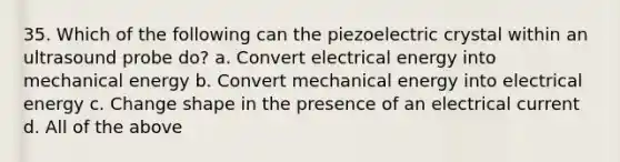 35. Which of the following can the piezoelectric crystal within an ultrasound probe do? a. Convert electrical energy into mechanical energy b. Convert mechanical energy into electrical energy c. Change shape in the presence of an electrical current d. All of the above