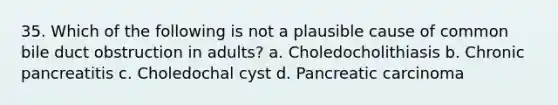 35. Which of the following is not a plausible cause of common bile duct obstruction in adults? a. Choledocholithiasis b. Chronic pancreatitis c. Choledochal cyst d. Pancreatic carcinoma