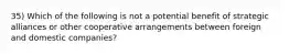 35) Which of the following is not a potential benefit of strategic alliances or other cooperative arrangements between foreign and domestic companies?