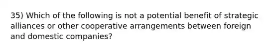 35) Which of the following is not a potential benefit of strategic alliances or other cooperative arrangements between foreign and domestic companies?