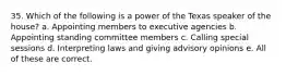 35. Which of the following is a power of the Texas speaker of the house? a. Appointing members to executive agencies b. Appointing standing committee members c. Calling special sessions d. Interpreting laws and giving advisory opinions e. All of these are correct.