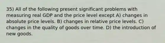 35) All of the following present significant problems with measuring real GDP and the price level except A) changes in absolute price levels. B) changes in relative price levels. C) changes in the quality of goods over time. D) the introduction of new goods.