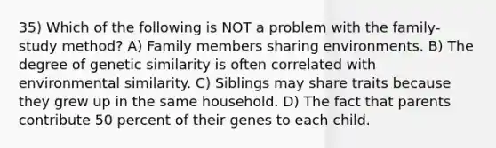 35) Which of the following is NOT a problem with the family-study method? A) Family members sharing environments. B) The degree of genetic similarity is often correlated with environmental similarity. C) Siblings may share traits because they grew up in the same household. D) The fact that parents contribute 50 percent of their genes to each child.