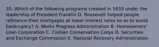 35. Which of the following programs created in 1933 under the leadership of President Franklin D. Roosevelt helped people refinance their mortgages at lower interest rates so as to avoid bankruptcy? A. Works Progress Administration B. Homeowners' Loan Corporation C. Civilian Conservation Corps D. Securities and Exchange Commission E. National Recovery Administration