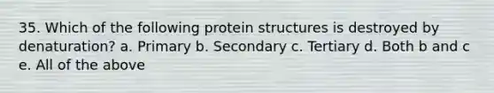 35. Which of the following protein structures is destroyed by denaturation? a. Primary b. Secondary c. Tertiary d. Both b and c e. All of the above