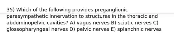 35) Which of the following provides preganglionic parasympathetic innervation to structures in the thoracic and abdominopelvic cavities? A) vagus nerves B) sciatic nerves C) glossopharyngeal nerves D) pelvic nerves E) splanchnic nerves