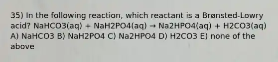 35) In the following reaction, which reactant is a Brønsted-Lowry acid? NaHCO3(aq) + NaH2PO4(aq) → Na2HPO4(aq) + H2CO3(aq) A) NaHCO3 B) NaH2PO4 C) Na2HPO4 D) H2CO3 E) none of the above