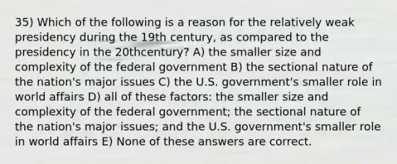 35) Which of the following is a reason for the relatively weak presidency during the 19th century, as compared to the presidency in the 20thcentury? A) the smaller size and complexity of the federal government B) the sectional nature of the nation's major issues C) the U.S. government's smaller role in world affairs D) all of these factors: the smaller size and complexity of the federal government; the sectional nature of the nation's major issues; and the U.S. government's smaller role in world affairs E) None of these answers are correct.