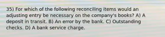 35) For which of the following reconciling items would an adjusting entry be necessary on the company's books? A) A deposit in transit. B) An error by the bank. C) Outstanding checks. D) A bank service charge.