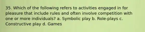 35. Which of the following refers to activities engaged in for pleasure that include rules and often involve competition with one or more individuals? a. Symbolic play b. Role-plays c. Constructive play d. Games