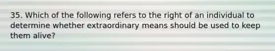 35. Which of the following refers to the right of an individual to determine whether extraordinary means should be used to keep them alive?