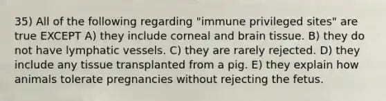 35) All of the following regarding "immune privileged sites" are true EXCEPT A) they include corneal and brain tissue. B) they do not have lymphatic vessels. C) they are rarely rejected. D) they include any tissue transplanted from a pig. E) they explain how animals tolerate pregnancies without rejecting the fetus.