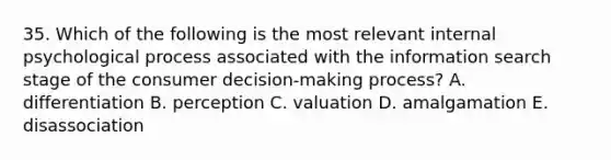 35. Which of the following is the most relevant internal psychological process associated with the information search stage of the consumer decision-making process? A. differentiation B. perception C. valuation D. amalgamation E. disassociation