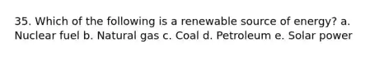 35. Which of the following is a renewable source of energy? a. Nuclear fuel b. Natural gas c. Coal d. Petroleum e. Solar power