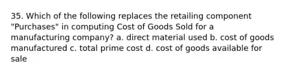 35. Which of the following replaces the retailing component "Purchases" in computing Cost of Goods Sold for a manufacturing company? a. direct material used b. cost of goods manufactured c. total prime cost d. cost of goods available for sale