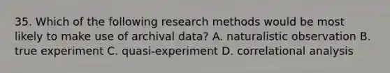 35. Which of the following research methods would be most likely to make use of archival data? A. naturalistic observation B. true experiment C. quasi-experiment D. correlational analysis