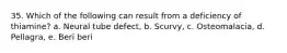 35. Which of the following can result from a deficiency of thiamine? a. Neural tube defect, b. Scurvy, c. Osteomalacia, d. Pellagra, e. Beri beri