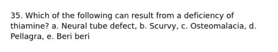 35. Which of the following can result from a deficiency of thiamine? a. Neural tube defect, b. Scurvy, c. Osteomalacia, d. Pellagra, e. Beri beri