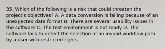 35. Which of the following is a risk that could threaten the project's objectives? A. A data conversion is failing because of an unexpected data format B. There are several usability issues in the software C. The test environment is not ready D. The software fails to detect the selection of an invalid workflow path by a user with restricted rights