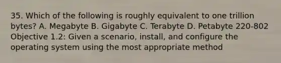 35. Which of the following is roughly equivalent to one trillion bytes? A. Megabyte B. Gigabyte C. Terabyte D. Petabyte 220-802 Objective 1.2: Given a scenario, install, and configure the operating system using the most appropriate method