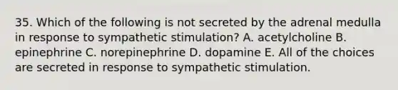 35. Which of the following is not secreted by the adrenal medulla in response to sympathetic stimulation? A. acetylcholine B. epinephrine C. norepinephrine D. dopamine E. All of the choices are secreted in response to sympathetic stimulation.