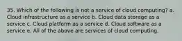 35. Which of the following is not a service of cloud computing? a. Cloud infrastructure as a service b. Cloud data storage as a service c. Cloud platform as a service d. Cloud software as a service e. All of the above are services of cloud computing.