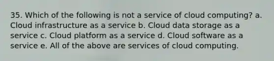 35. Which of the following is not a service of cloud computing? a. Cloud infrastructure as a service b. Cloud data storage as a service c. Cloud platform as a service d. Cloud software as a service e. All of the above are services of cloud computing.