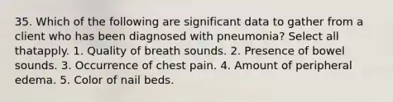 35. Which of the following are significant data to gather from a client who has been diagnosed with pneumonia? Select all thatapply. 1. Quality of breath sounds. 2. Presence of bowel sounds. 3. Occurrence of chest pain. 4. Amount of peripheral edema. 5. Color of nail beds.