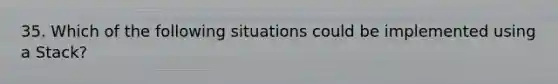 35. Which of the following situations could be implemented using a Stack?