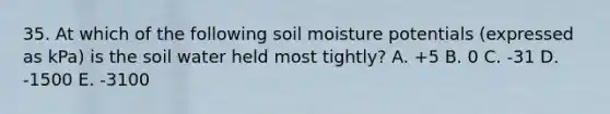 35. At which of the following soil moisture potentials (expressed as kPa) is the soil water held most tightly? A. +5 B. 0 C. -31 D. -1500 E. -3100