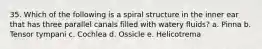 35. Which of the following is a spiral structure in the inner ear that has three parallel canals filled with watery fluids? a. Pinna b. Tensor tympani c. Cochlea d. Ossicle e. Helicotrema