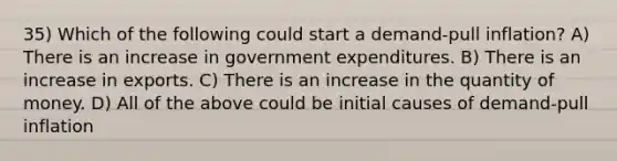 35) Which of the following could start a demand-pull inflation? A) There is an increase in government expenditures. B) There is an increase in exports. C) There is an increase in the quantity of money. D) All of the above could be initial causes of demand-pull inflation