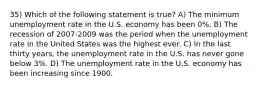 35) Which of the following statement is true? A) The minimum unemployment rate in the U.S. economy has been 0%. B) The recession of 2007-2009 was the period when the unemployment rate in the United States was the highest ever. C) In the last thirty years, the unemployment rate in the U.S. has never gone below 3%. D) The unemployment rate in the U.S. economy has been increasing since 1900.