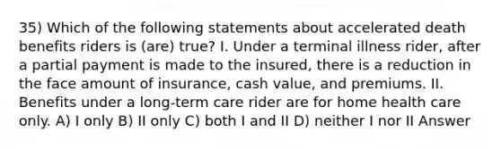 35) Which of the following statements about accelerated death benefits riders is (are) true? I. Under a terminal illness rider, after a partial payment is made to the insured, there is a reduction in the face amount of insurance, cash value, and premiums. II. Benefits under a long-term care rider are for home health care only. A) I only B) II only C) both I and II D) neither I nor II Answer