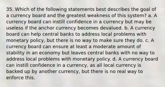 35. Which of the following statements best describes the goal of a currency board and the greatest weakness of this system? a. A currency board can instill confidence in a currency but may be useless if the anchor currency becomes devalued. b. A currency board can help central banks to address local problems with monetary policy, but there is no way to make sure they do. c. A currency board can ensure at least a moderate amount of stability in an economy but leaves central banks with no way to address local problems with monetary policy. d. A currency board can instill confidence in a currency, as all local currency is backed up by another currency, but there is no real way to enforce this.